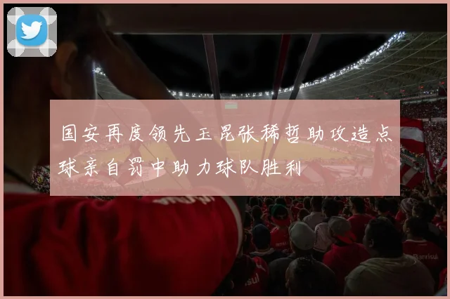 国安再度领先玉昆张稀哲助攻造点球亲自罚中助力球队胜利