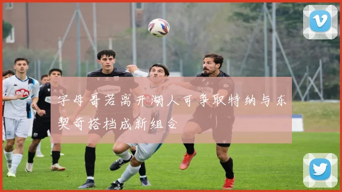 字母哥若离开湖人可争取特纳与东契奇搭档成新组合