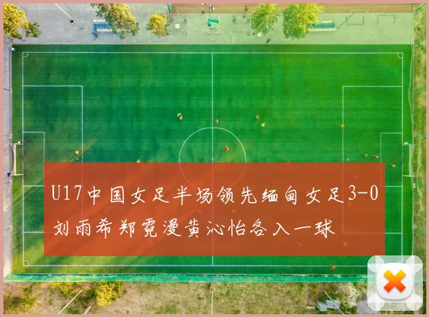 U17中国女足半场领先缅甸女足3-0刘雨希郑霓漫黄沁怡各入一球