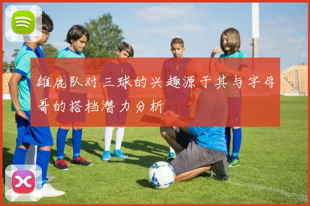 雄鹿队对三球的兴趣源于其与字母哥的搭档潜力分析
