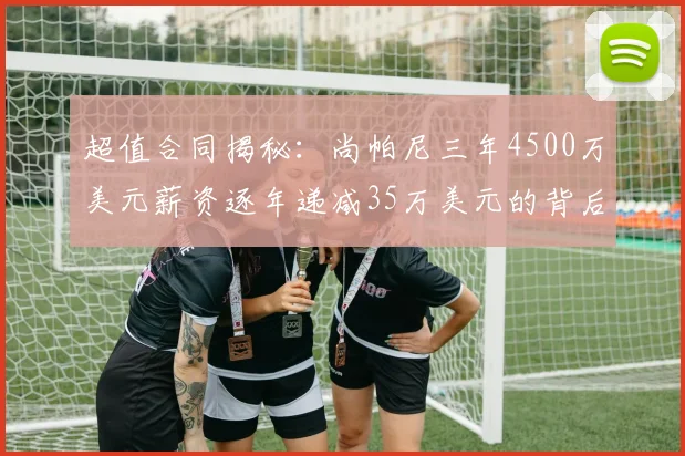 超值合同揭秘：尚帕尼三年4500万美元薪资逐年递减35万美元的背后故事