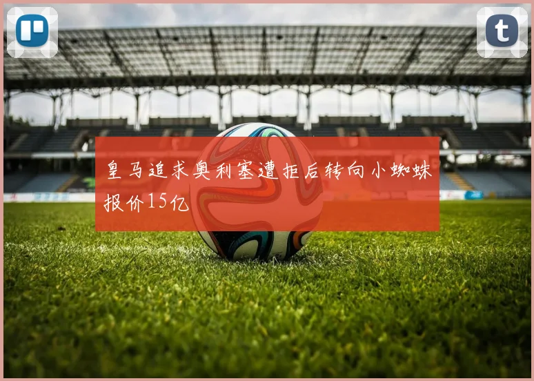 皇马追求奥利塞遭拒后转向小蜘蛛报价15亿
