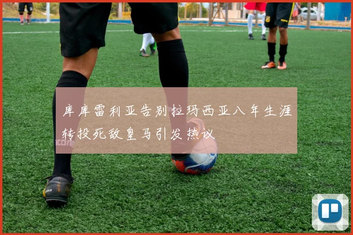 库库雷利亚告别拉玛西亚八年生涯转投死敌皇马引发热议