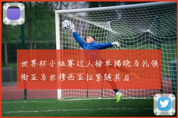 世界杯小组赛过人榜单揭晓马扎领衔亚马尔穆西亚拉紧随其后