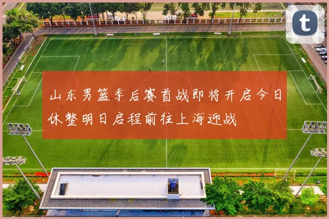 山东男篮季后赛首战即将开启今日休整明日启程前往上海迎战