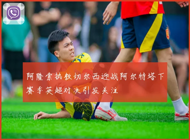 阿隆索执教切尔西迎战阿尔特塔下赛季英超对决引发关注