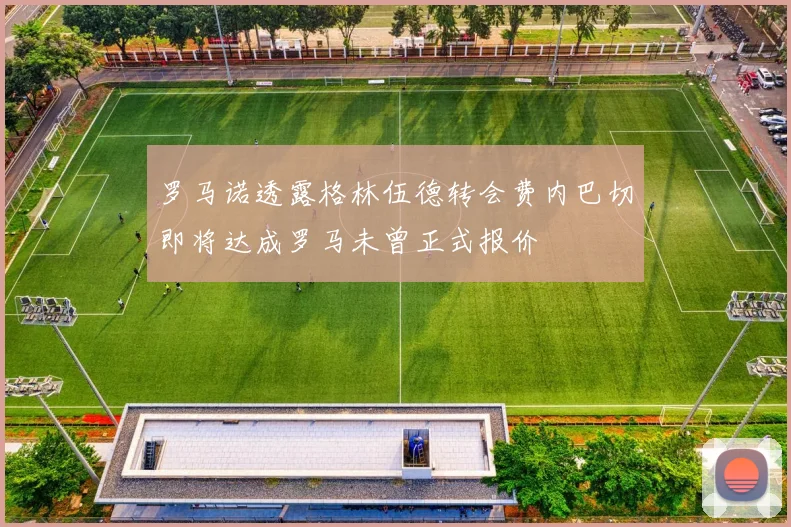 罗马诺透露格林伍德转会费内巴切即将达成罗马未曾正式报价