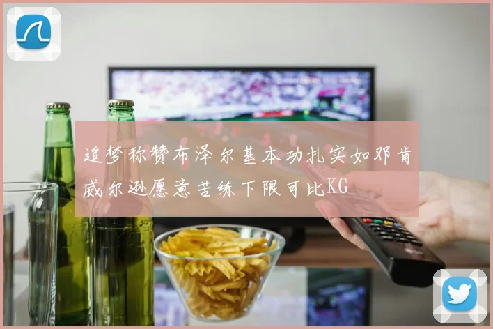 追梦称赞布泽尔基本功扎实如邓肯威尔逊愿意苦练下限可比KG