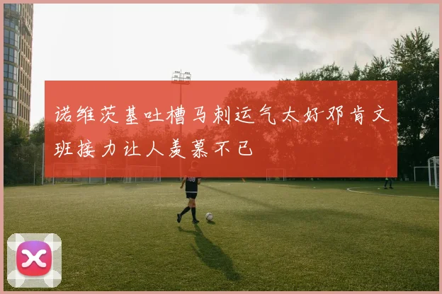 诺维茨基吐槽马刺运气太好邓肯文班接力让人羡慕不已
