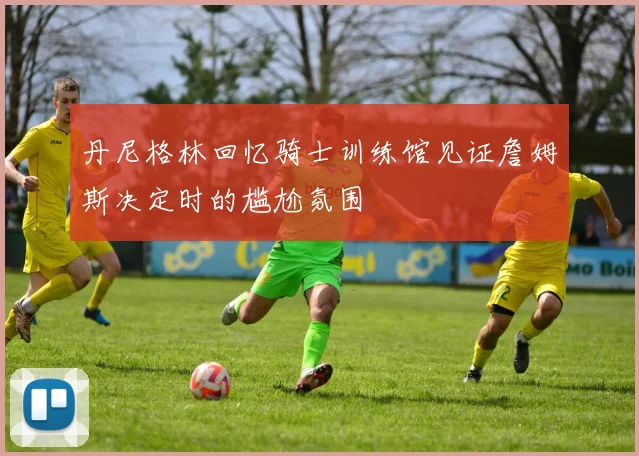 丹尼格林回忆骑士训练馆见证詹姆斯决定时的尴尬氛围